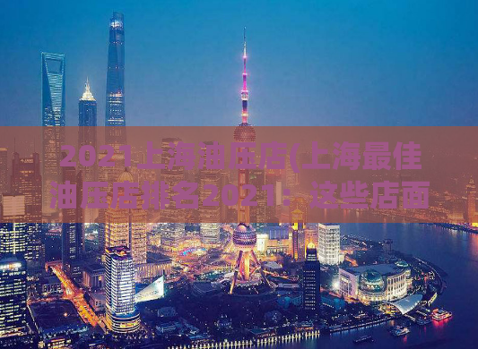 2021上海油压店(上海最佳油压店排名2021：这些店面口碑最好、服务最优！)