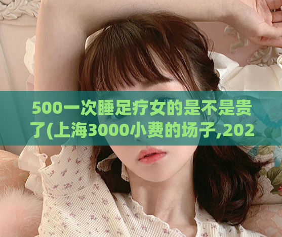 500一次睡足疗女的是不是贵了(上海3000小费的场子,2021上海浦东油压店推荐)